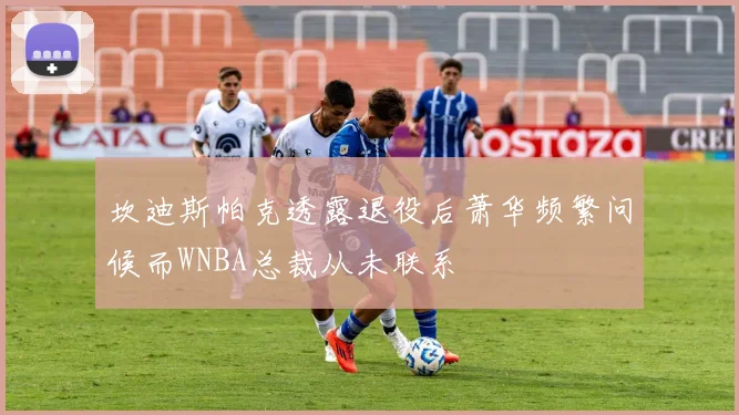 坎迪斯帕克透露退役后萧华频繁问候而WNBA总裁从未联系