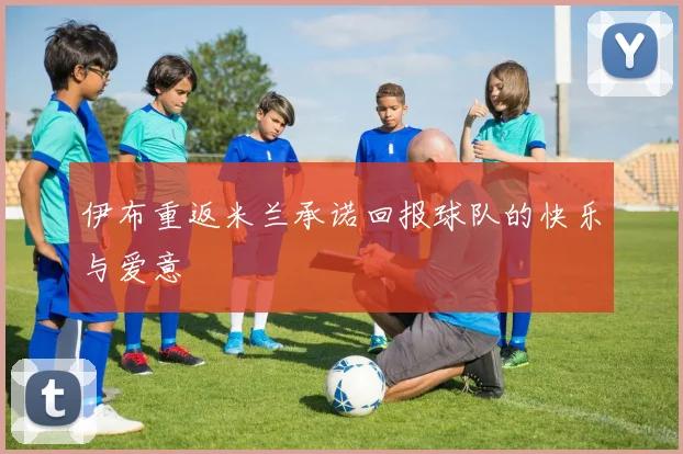 伊布重返米兰承诺回报球队的快乐与爱意