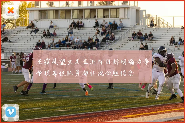王霜展望女足亚洲杯目标明确力争登顶每位队员都怀揣必胜信念