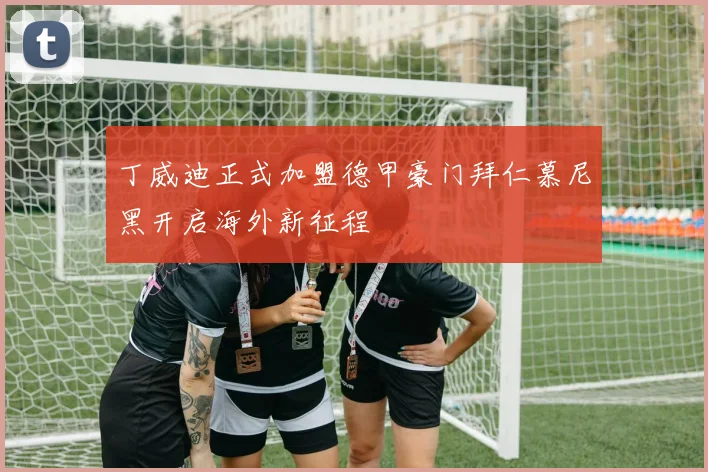 丁威迪正式加盟德甲豪门拜仁慕尼黑开启海外新征程