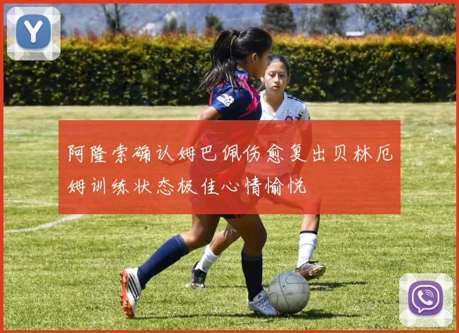 阿隆索确认姆巴佩伤愈复出贝林厄姆训练状态极佳心情愉悦