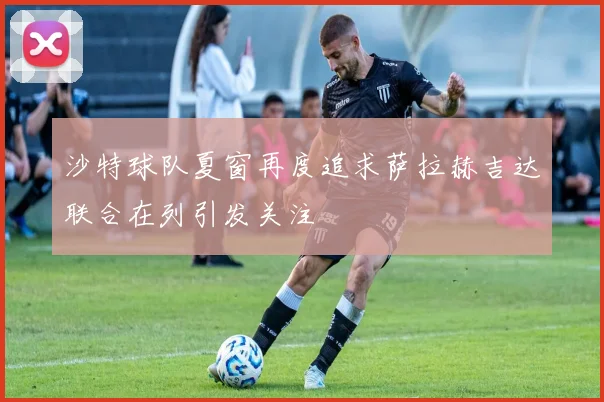 沙特球队夏窗再度追求萨拉赫吉达联合在列引发关注
