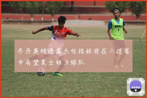 乔丹奥特透露杰伦格林将在六连客中有望复出助力球队