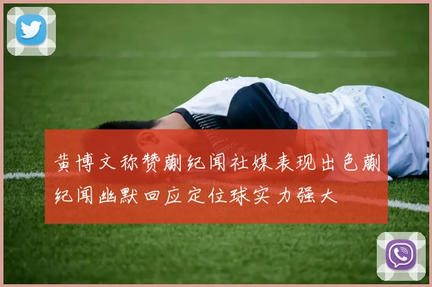 黄博文称赞蒯纪闻社媒表现出色蒯纪闻幽默回应定位球实力强大