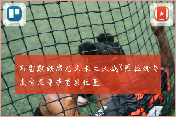 布雷默缺席尤文米兰大战K图拉姆与麦肯尼争夺首发位置