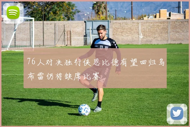 76人对决独行侠恩比德有望回归乌布雷仍将缺席比赛