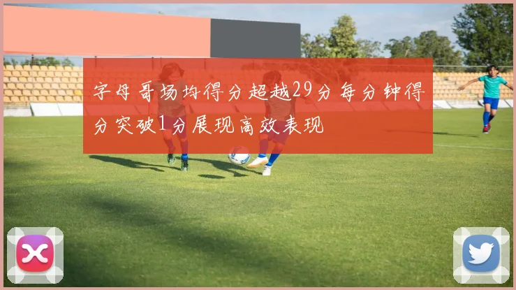 字母哥场均得分超越29分每分钟得分突破1分展现高效表现