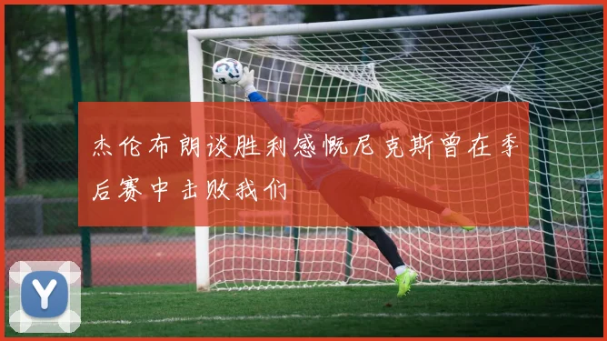 杰伦布朗谈胜利感慨尼克斯曾在季后赛中击败我们