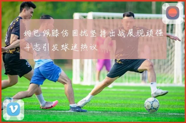姆巴佩膝伤困扰坚持出战展现顽强斗志引发球迷热议