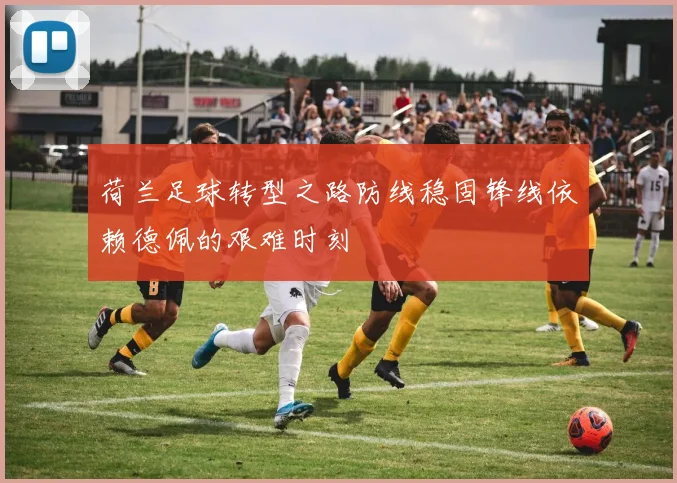 荷兰足球转型之路防线稳固锋线依赖德佩的艰难时刻