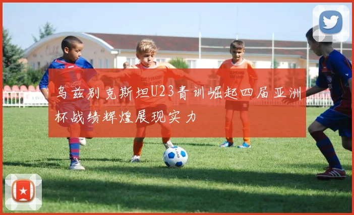 乌兹别克斯坦U23青训崛起四届亚洲杯战绩辉煌展现实力