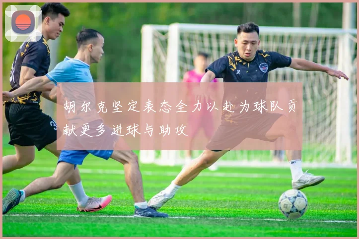 胡尔克坚定表态全力以赴为球队贡献更多进球与助攻