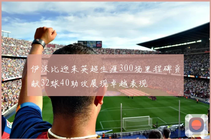 伊沃比迎来英超生涯300场里程碑贡献32球40助攻展现卓越表现