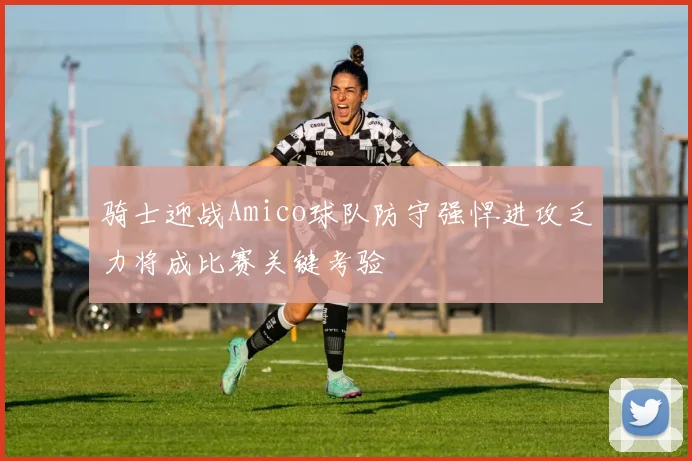 骑士迎战Amico球队防守强悍进攻乏力将成比赛关键考验