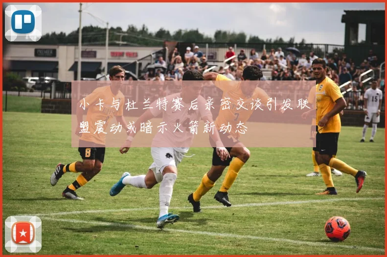 小卡与杜兰特赛后亲密交谈引发联盟震动或暗示火箭新动态