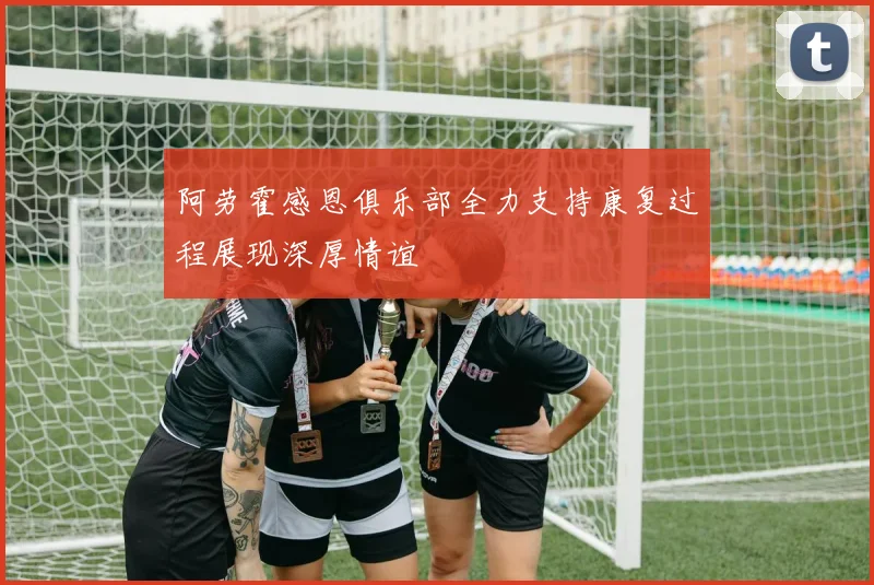阿劳霍感恩俱乐部全力支持康复过程展现深厚情谊