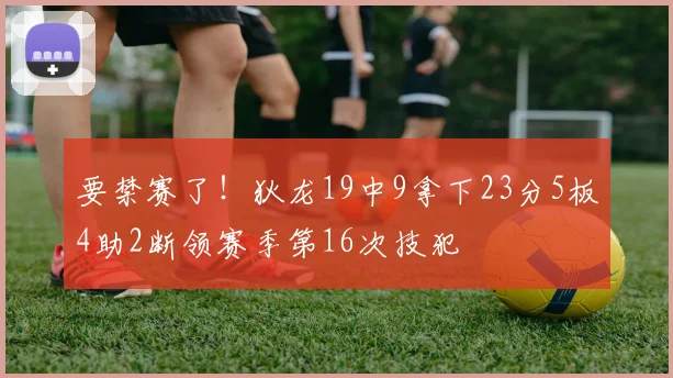 要禁赛了！狄龙19中9拿下23分5板4助2断领赛季第16次技犯