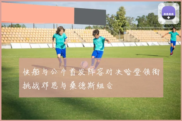 快船与公牛首发阵容对决哈登领衔挑战邓恩与桑德斯组合