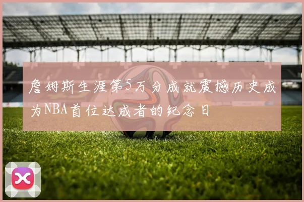 詹姆斯生涯第5万分成就震撼历史成为NBA首位达成者的纪念日