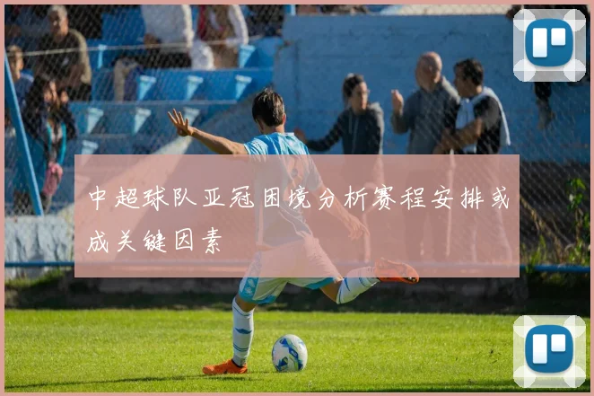 中超球队亚冠困境分析赛程安排或成关键因素