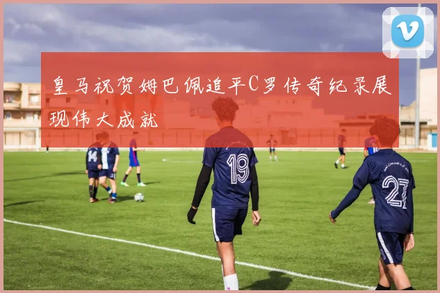 皇马祝贺姆巴佩追平C罗传奇纪录展现伟大成就