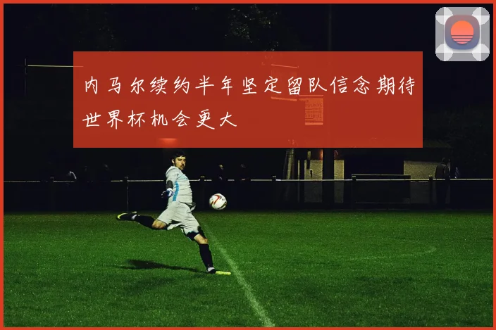 内马尔续约半年坚定留队信念期待世界杯机会更大