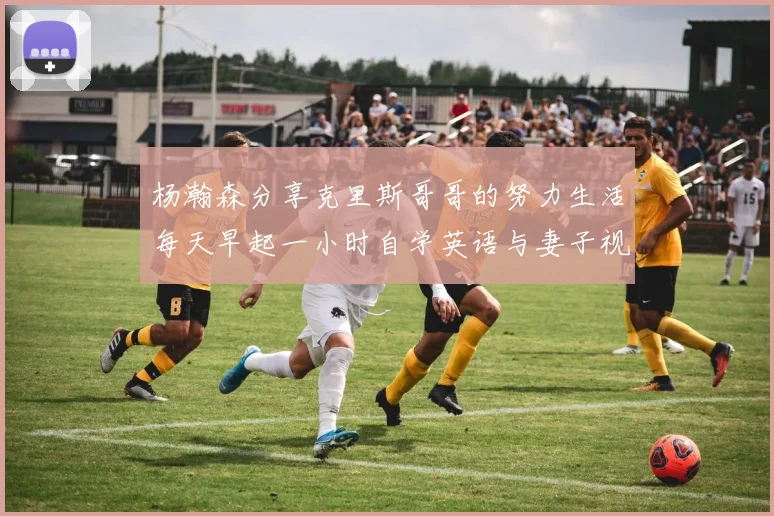 杨瀚森分享克里斯哥哥的努力生活每天早起一小时自学英语与妻子视频通话