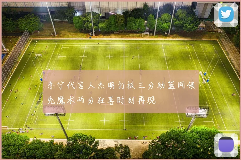 李宁代言人杰明打板三分助篮网领先魔术两分狂喜时刻再现