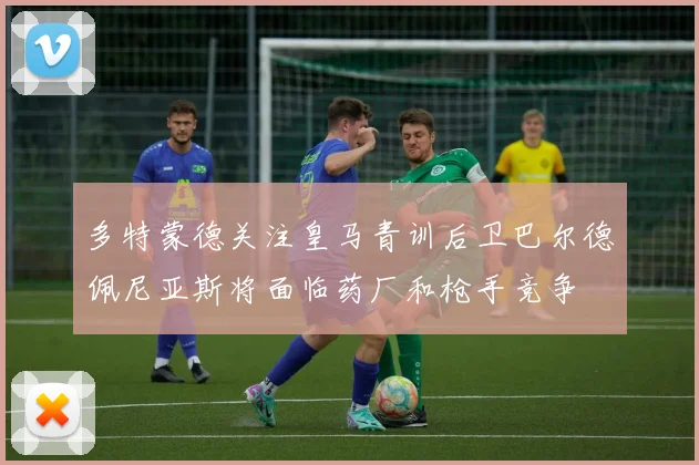 多特蒙德关注皇马青训后卫巴尔德佩尼亚斯将面临药厂和枪手竞争